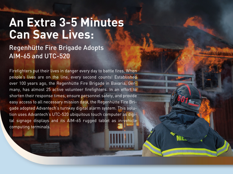 An Extra 3-5 Minutes Can Save Lives An Extra 3-5 Minutes Can Save Lives: Regenhütte Fire Brigade Adopts AIM-65 and UTC-520 / Firefighters put their lives in danger every day to battle fires. When people’s lives are on the line, every second counts! Established over 100 years ago, the Regenhütte Fire Brigade in Bavaria, Germany, has almost 25 active volunteer firefighters. In an effort to shorten their response times, ensure personnel safety, and provide easy access to all necessary mission data, the Regenhütte Fire Brigade adopted Advantech’s turnkey digital alarm system. This solution uses Advantech’s UTC-520 ubiquitous touch computer as digital signage displays and its AIM-65 rugged tablet as in-vehicle computing terminals.